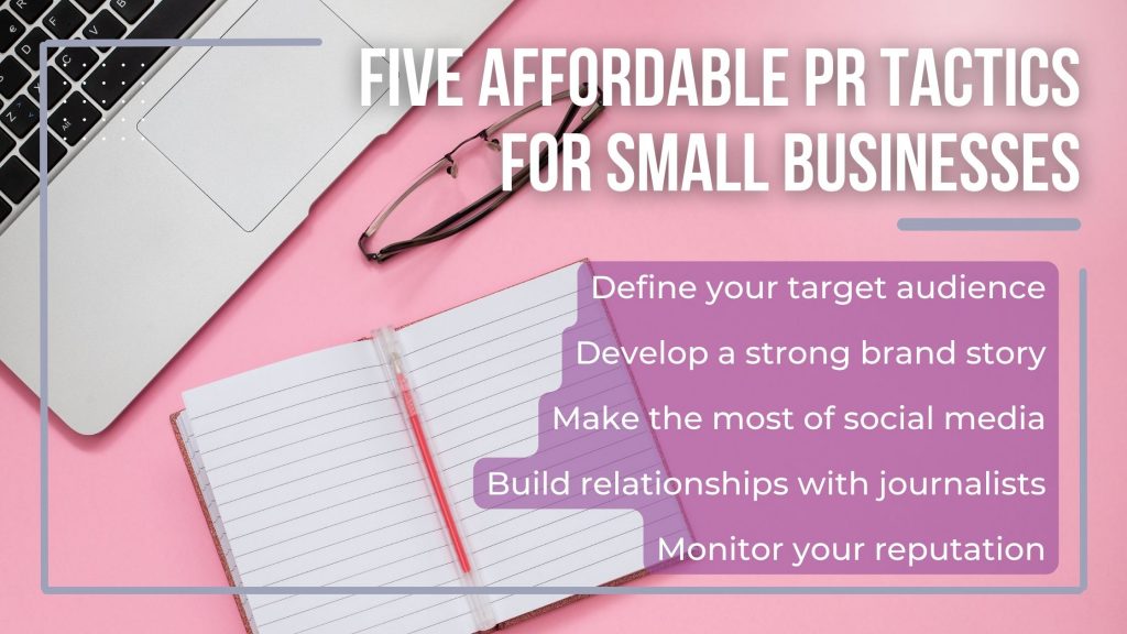 Blog graphic explaining affordable PR tactics for small businesses

1. Define your audience
2. develop a strong brand story
3. make the most of social media
4. build relationships with journalists
5. monitor your reputation
